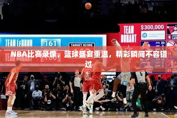 NBA比賽錄像，籃球盛宴重溫，精彩瞬間不容錯(cuò)過