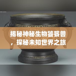 揭秘神秘生物饕餮獸，探秘未知世界之旅